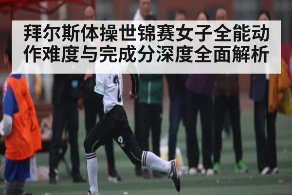 拜尔斯体操世锦赛女子全能动作难度与完成分深度全面解析